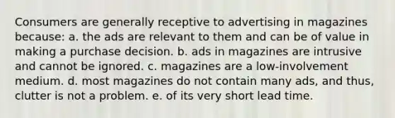 Consumers are generally receptive to advertising in magazines because: a. the ads are relevant to them and can be of value in making a purchase decision. b. ads in magazines are intrusive and cannot be ignored. c. magazines are a low-involvement medium. d. most magazines do not contain many ads, and thus, clutter is not a problem. e. of its very short lead time.