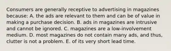 Consumers are generally receptive to advertising in magazines because: A. the ads are relevant to them and can be of value in making a purchase decision. B. ads in magazines are intrusive and cannot be ignored. C. magazines are a low-involvement medium. D. most magazines do not contain many ads, and thus, clutter is not a problem. E. of its very short lead time.