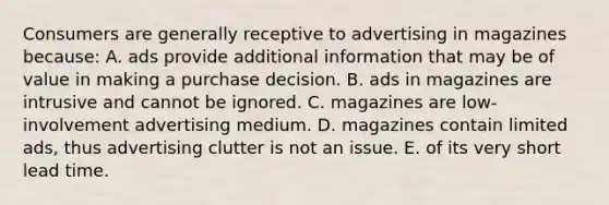 Consumers are generally receptive to advertising in magazines because: A. ads provide additional information that may be of value in making a purchase decision. B. ads in magazines are intrusive and cannot be ignored. C. magazines are low-involvement advertising medium. D. magazines contain limited ads, thus advertising clutter is not an issue. E. of its very short lead time.