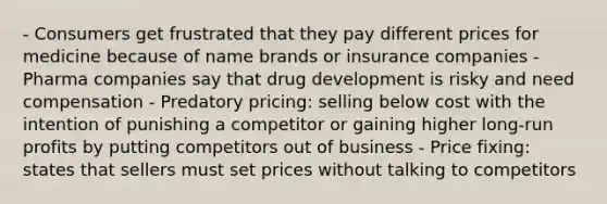 - Consumers get frustrated that they pay different prices for medicine because of name brands or insurance companies - Pharma companies say that drug development is risky and need compensation - Predatory pricing: selling below cost with the intention of punishing a competitor or gaining higher long-run profits by putting competitors out of business - Price fixing: states that sellers must set prices without talking to competitors