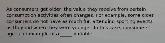 As consumers get older, the value they receive from certain consumption activities often changes. For example, some older consumers do not have as much fun attending sporting events as they did when they were younger. In this case, consumers' age is an example of a _____ variable.