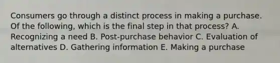 Consumers go through a distinct process in making a purchase. Of the​ following, which is the final step in that​ process? A. Recognizing a need B. ​Post-purchase behavior C. Evaluation of alternatives D. Gathering information E. Making a purchase