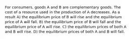 For consumers, goods A and B are complementary goods. The cost of a resource used in the production of A decreases. As a result A) the equilibrium price of B will rise and the equilibrium price of A will fall. B) the equilibrium price of B will fall and the equilibrium price of A will rise. C) the equilibrium prices of both A and B will rise. D) the equilibrium prices of both A and B will fall.