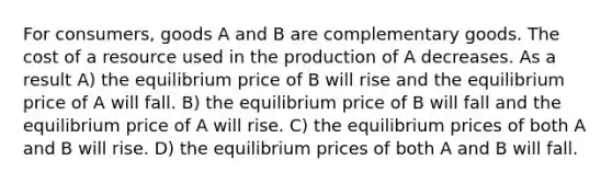 For consumers, goods A and B are complementary goods. The cost of a resource used in the production of A decreases. As a result A) the equilibrium price of B will rise and the equilibrium price of A will fall. B) the equilibrium price of B will fall and the equilibrium price of A will rise. C) the equilibrium prices of both A and B will rise. D) the equilibrium prices of both A and B will fall.