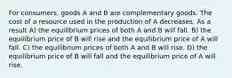 For consumers, goods A and B are complementary goods. The cost of a resource used in the production of A decreases. As a result A) the equilibrium prices of both A and B will fall. B) the equilibrium price of B will rise and the equilibrium price of A will fall. C) the equilibrium prices of both A and B will rise. D) the equilibrium price of B will fall and the equilibrium price of A will rise.