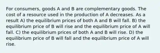 For consumers, goods A and B are complementary goods. The cost of a resource used in the production of A decreases. As a result A) the equilibrium prices of both A and B will fall. B) the equilibrium price of B will rise and the equilibrium price of A will fall. C) the equilibrium prices of both A and B will rise. D) the equilibrium price of B will fall and the equilibrium price of A will rise.