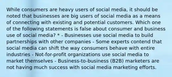 While consumers are heavy users of social media, it should be noted that businesses are big users of social media as a means of connecting with existing and potential customers. Which one of the following statements is false about consumer and business use of social media? * - Businesses use social media to build partnerships with other companies - Some experts contend that social media can shift the way consumers behave with entire industries - Not-for-profit organizations use social media to market themselves - Business-to-business (B2B) marketers are not having much success with social media marketing efforts.