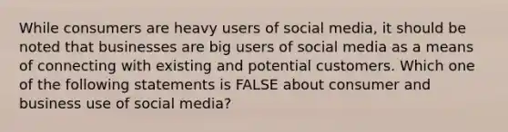 ​While consumers are heavy users of social media, it should be noted that businesses are big users of social media as a means of connecting with existing and potential customers. Which one of the following statements is FALSE about consumer and business use of social media?