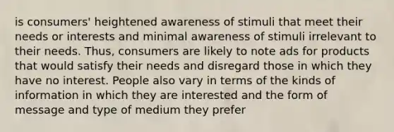 is consumers' heightened awareness of stimuli that meet their needs or interests and minimal awareness of stimuli irrelevant to their needs. Thus, consumers are likely to note ads for products that would satisfy their needs and disregard those in which they have no interest. People also vary in terms of the kinds of information in which they are interested and the form of message and type of medium they prefer