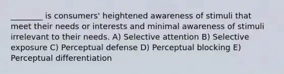 ________ is consumers' heightened awareness of stimuli that meet their needs or interests and minimal awareness of stimuli irrelevant to their needs. A) Selective attention B) Selective exposure C) Perceptual defense D) Perceptual blocking E) Perceptual differentiation