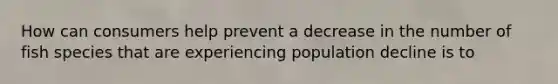 How can consumers help prevent a decrease in the number of fish species that are experiencing population decline is to