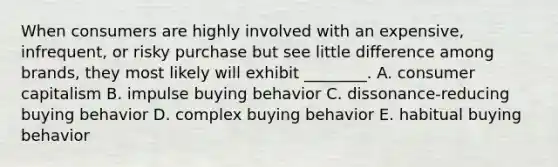 When consumers are highly involved with an​ expensive, infrequent, or risky purchase but see little difference among​ brands, they most likely will exhibit​ ________. A. consumer capitalism B. impulse buying behavior C. ​dissonance-reducing buying behavior D. complex buying behavior E. habitual buying behavior