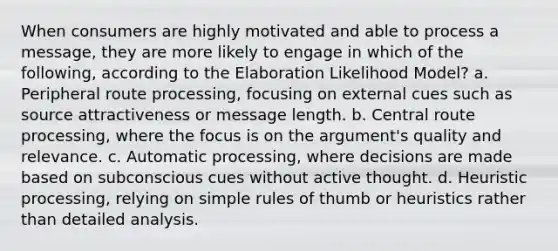 When consumers are highly motivated and able to process a message, they are more likely to engage in which of the following, according to the Elaboration Likelihood Model? a. Peripheral route processing, focusing on external cues such as source attractiveness or message length. b. Central route processing, where the focus is on the argument's quality and relevance. c. Automatic processing, where decisions are made based on subconscious cues without active thought. d. Heuristic processing, relying on simple rules of thumb or heuristics rather than detailed analysis.