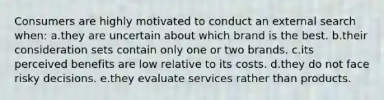 Consumers are highly motivated to conduct an external search when: a.they are uncertain about which brand is the best. b.their consideration sets contain only one or two brands. c.its perceived benefits are low relative to its costs. d.they do not face risky decisions. e.they evaluate services rather than products.