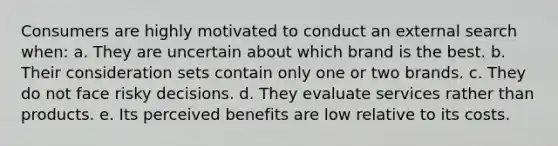 Consumers are highly motivated to conduct an external search when: a. They are uncertain about which brand is the best. b. Their consideration sets contain only one or two brands. c. They do not face risky decisions. d. They evaluate services rather than products. e. Its perceived benefits are low relative to its costs.