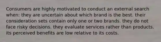 Consumers are highly motivated to conduct an external search when: they are uncertain about which brand is the best. their consideration sets contain only one or two brands. they do not face risky decisions. they evaluate services rather than products. its perceived benefits are low relative to its costs.