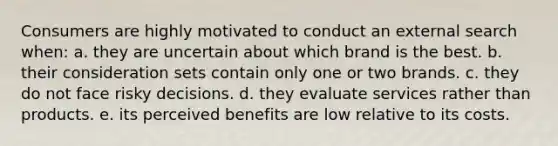 Consumers are highly motivated to conduct an external search when: a. they are uncertain about which brand is the best. b. their consideration sets contain only one or two brands. c. they do not face risky decisions. d. they evaluate services rather than products. e. its perceived benefits are low relative to its costs.