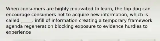 When consumers are highly motivated to learn, the top dog can encourage consumers not to acquire new information, which is called _____. infill of information creating a temporary framework agenda regeneration blocking exposure to evidence hurdles to experience