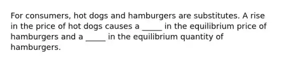 For consumers, hot dogs and hamburgers are substitutes. A rise in the price of hot dogs causes a _____ in the equilibrium price of hamburgers and a _____ in the equilibrium quantity of hamburgers.