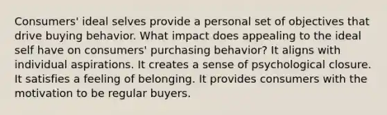 Consumers' ideal selves provide a personal set of objectives that drive buying behavior. What impact does appealing to the ideal self have on consumers' purchasing behavior? It aligns with individual aspirations. It creates a sense of psychological closure. It satisfies a feeling of belonging. It provides consumers with the motivation to be regular buyers.