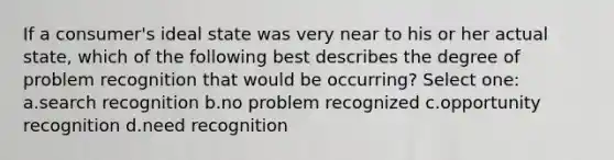 If a consumer's ideal state was very near to his or her actual state, which of the following best describes the degree of problem recognition that would be occurring? Select one: a.search recognition b.no problem recognized c.opportunity recognition d.need recognition