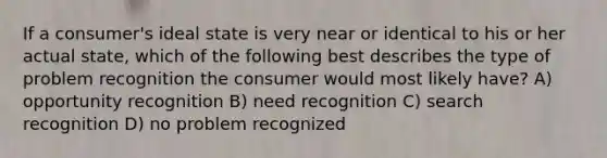 If a consumer's ideal state is very near or identical to his or her actual state, which of the following best describes the type of problem recognition the consumer would most likely have? A) opportunity recognition B) need recognition C) search recognition D) no problem recognized