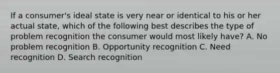 If a consumer's ideal state is very near or identical to his or her actual state, which of the following best describes the type of problem recognition the consumer would most likely have? A. No problem recognition B. Opportunity recognition C. Need recognition D. Search recognition