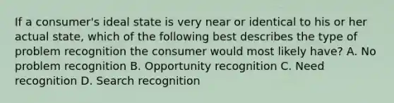 If a​ consumer's ideal state is very near or identical to his or her actual​ state, which of the following best describes the type of problem recognition the consumer would most likely​ have? A. No problem recognition B. Opportunity recognition C. Need recognition D. Search recognition