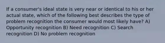 If a consumer's ideal state is very near or identical to his or her actual state, which of the following best describes the type of problem recognition the consumer would most likely have? A) Opportunity recognition B) Need recognition C) Search recognition D) No problem recognition