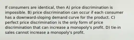 If consumers are identical, then A) price discrimination is impossible. B) price discrimination can occur if each consumer has a downward-sloping demand curve for the product. C) perfect price discrimination is the only form of price discrimination that can increase a monopoly's profit. D) tie-in sales cannot increase a monopoly's profit.