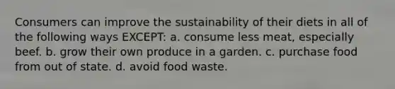 Consumers can improve the sustainability of their diets in all of the following ways EXCEPT: a. consume less meat, especially beef. b. grow their own produce in a garden. c. purchase food from out of state. d. avoid food waste.