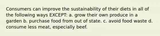 Consumers can improve the sustainability of their diets in all of the following ways EXCEPT: a. grow their own produce in a garden b. purchase food from out of state. c. avoid food waste d. consume less meat, especially beef.