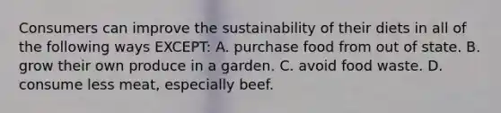 Consumers can improve the sustainability of their diets in all of the following ways EXCEPT: A. purchase food from out of state. B. grow their own produce in a garden. C. avoid food waste. D. consume less meat, especially beef.