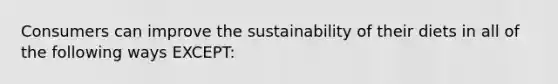 Consumers can improve the sustainability of their diets in all of the following ways EXCEPT: