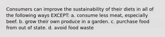 Consumers can improve the sustainability of their diets in all of the following ways EXCEPT: a. consume less meat, especially beef. b. grow their own produce in a garden. c. purchase food from out of state. d. avoid food waste