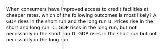 When consumers have improved access to credit facilities at cheaper rates, which of the following outcomes is most likely? A. GDP rises in the short run and the long run B. Prices rise in the short and long run. C. GDP rises in the long run, but not necessarily in the short run D. GDP rises in the short run but not necessarily in the long run