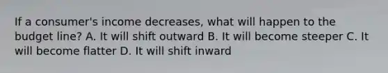 If a consumer's income decreases, what will happen to the budget line? A. It will shift outward B. It will become steeper C. It will become flatter D. It will shift inward