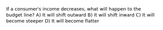 If a consumer's income decreases, what will happen to the budget line? A) It will shift outward B) It will shift inward C) It will become steeper D) It will become flatter