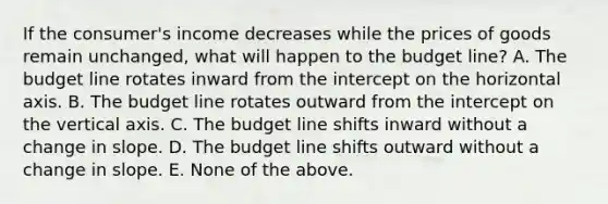 If the consumer's income decreases while the prices of goods remain unchanged, what will happen to the budget line? A. The budget line rotates inward from the intercept on the horizontal axis. B. The budget line rotates outward from the intercept on the vertical axis. C. The budget line shifts inward without a change in slope. D. The budget line shifts outward without a change in slope. E. None of the above.