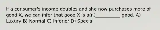 If a consumer's income doubles and she now purchases more of good X, we can infer that good X is a(n)___________ good. A) Luxury B) Normal C) Inferior D) Special