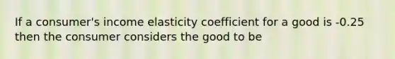 If a consumer's income elasticity coefficient for a good is -0.25 then the consumer considers the good to be