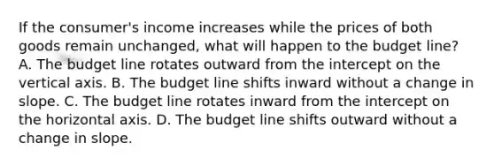 If the​ consumer's income increases while the prices of both goods remain​ unchanged, what will happen to the budget​ line? A. The budget line rotates outward from the intercept on the vertical axis. B. The budget line shifts inward without a change in slope. C. The budget line rotates inward from the intercept on the horizontal axis. D. The budget line shifts outward without a change in slope.