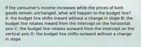 If the consumer's income increases while the prices of both goods remain unchanged, what will happen to the budget line? A: the budget line shifts inward without a change in slope B: the budget line rotates inward from the intercept on the horizontal axis C: the budget line rotates outward from the intercept on the vertical axis D: the budget line shifts outward without a change in slope