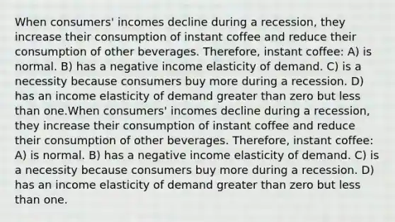 When consumers' incomes decline during a recession, they increase their consumption of instant coffee and reduce their consumption of other beverages. Therefore, instant coffee: A) is normal. B) has a negative income elasticity of demand. C) is a necessity because consumers buy more during a recession. D) has an income elasticity of demand greater than zero but less than one.When consumers' incomes decline during a recession, they increase their consumption of instant coffee and reduce their consumption of other beverages. Therefore, instant coffee: A) is normal. B) has a negative income elasticity of demand. C) is a necessity because consumers buy more during a recession. D) has an income elasticity of demand greater than zero but less than one.