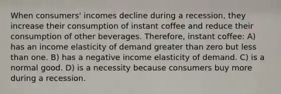 When consumers' incomes decline during a recession, they increase their consumption of instant coffee and reduce their consumption of other beverages. Therefore, instant coffee: A) has an income elasticity of demand greater than zero but less than one. B) has a negative income elasticity of demand. C) is a normal good. D) is a necessity because consumers buy more during a recession.