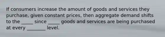 If consumers increase the amount of goods and services they purchase, given constant prices, then aggregate demand shifts to the _____ since _____ goods and services are being purchased at every ________ level.