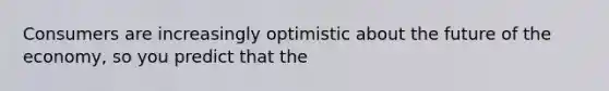 Consumers are increasingly optimistic about the future of the economy, so you predict that the