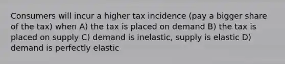 Consumers will incur a higher tax incidence (pay a bigger share of the tax) when A) the tax is placed on demand B) the tax is placed on supply C) demand is inelastic, supply is elastic D) demand is perfectly elastic