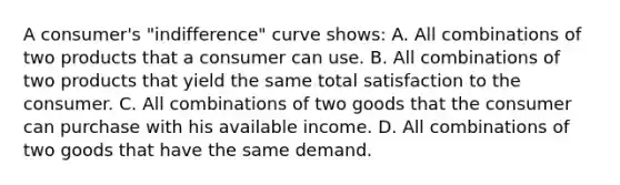 A consumer's "indifference" curve shows: A. All combinations of two products that a consumer can use. B. All combinations of two products that yield the same total satisfaction to the consumer. C. All combinations of two goods that the consumer can purchase with his available income. D. All combinations of two goods that have the same demand.