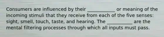 Consumers are influenced by their ____________ or meaning of the incoming stimuli that they receive from each of the five senses: sight, smell, touch, taste, and hearing. The ___________ are the mental filtering processes through which all inputs must pass.​